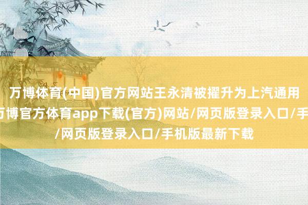 万博体育(中国)官方网站王永清被擢升为上汽通用汽车总司理-万博官方体育app下载(官方)网站/网页版登录入口/手机版最新下载