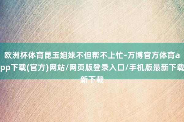 欧洲杯体育昆玉姐妹不但帮不上忙-万博官方体育app下载(官方)网站/网页版登录入口/手机版最新下载