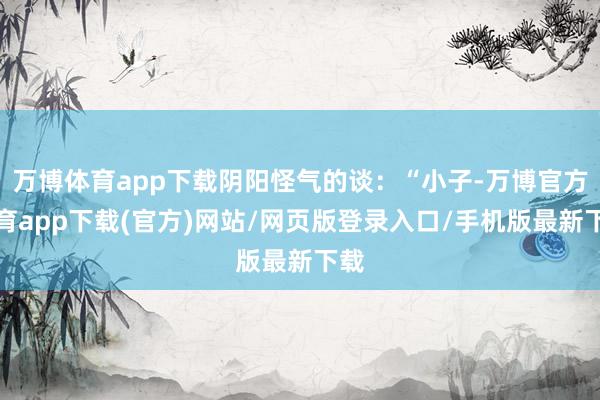 万博体育app下载阴阳怪气的谈：“小子-万博官方体育app下载(官方)网站/网页版登录入口/手机版最新下载