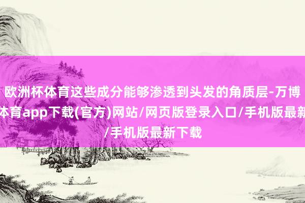 欧洲杯体育这些成分能够渗透到头发的角质层-万博官方体育app下载(官方)网站/网页版登录入口/手机版最新下载