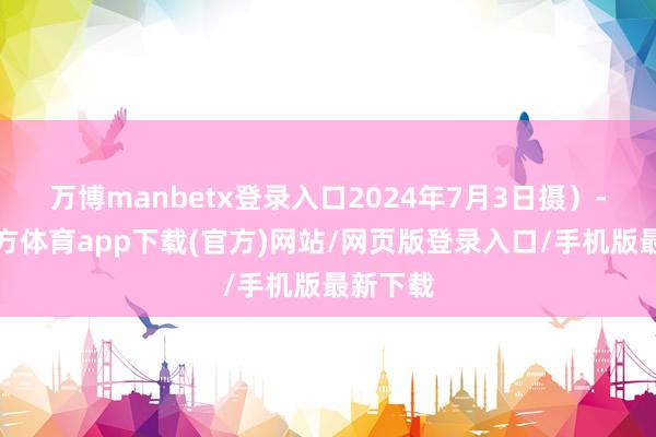 万博manbetx登录入口2024年7月3日摄）-万博官方体育app下载(官方)网站/网页版登录入口/手机版最新下载