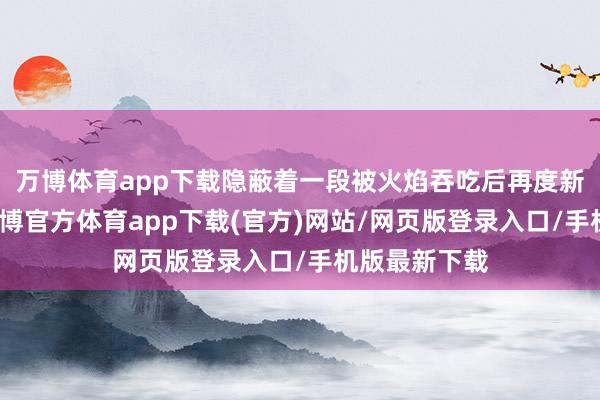 万博体育app下载隐蔽着一段被火焰吞吃后再度新生的传奇-万博官方体育app下载(官方)网站/网页版登录入口/手机版最新下载