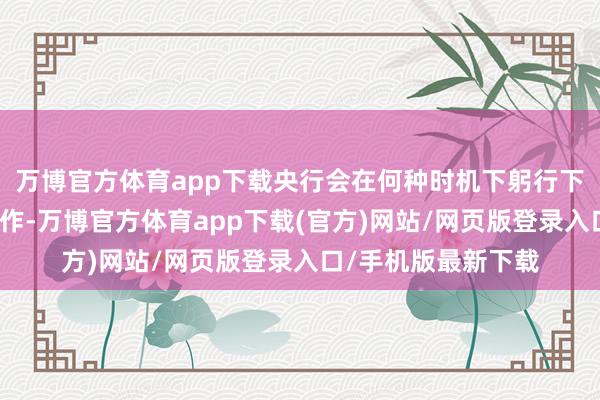 万博官方体育app下载央行会在何种时机下躬行下场开展借约卖出操作-万博官方体育app下载(官方)网站/网页版登录入口/手机版最新下载