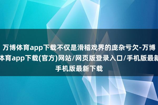 万博体育app下载不仅是滑稽戏界的庞杂亏欠-万博官方体育app下载(官方)网站/网页版登录入口/手机版最新下载