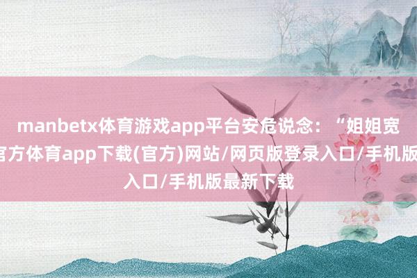 manbetx体育游戏app平台安危说念：“姐姐宽心-万博官方体育app下载(官方)网站/网页版登录入口/手机版最新下载