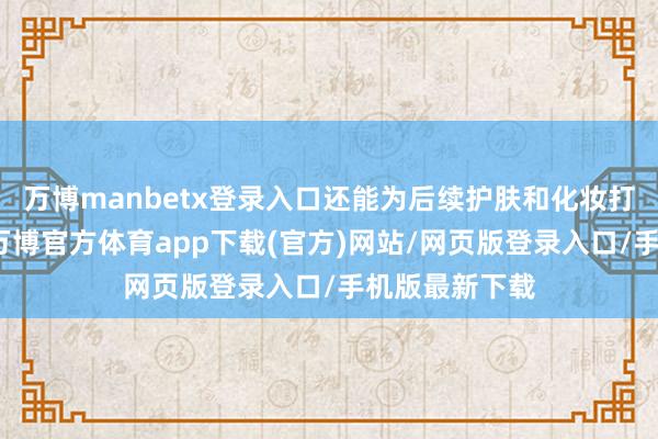 万博manbetx登录入口还能为后续护肤和化妆打下细密基础-万博官方体育app下载(官方)网站/网页版登录入口/手机版最新下载