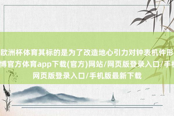 欧洲杯体育其标的是为了改造地心引力对钟表机件形成的过失-万博官方体育app下载(官方)网站/网页版登录入口/手机版最新下载