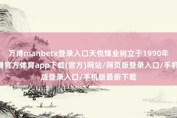 万博manbetx登录入口天悦煤业树立于1990年1月6日-万博官方体育app下载(官方)网站/网页版登录入口/手机版最新下载