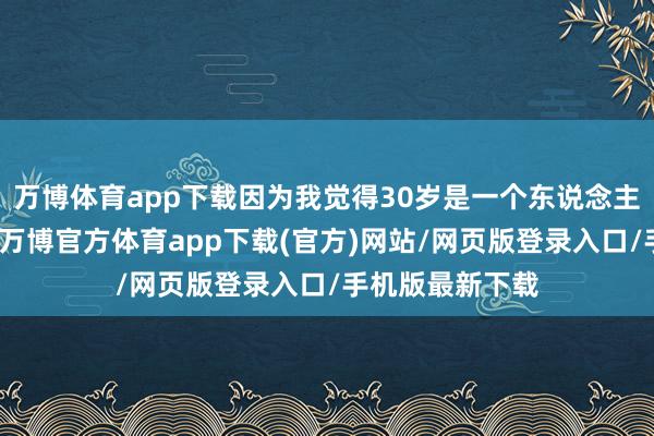 万博体育app下载因为我觉得30岁是一个东说念主生的小里程碑-万博官方体育app下载(官方)网站/网页版登录入口/手机版最新下载