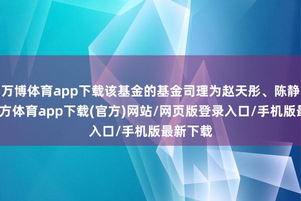 万博体育app下载该基金的基金司理为赵天彤、陈静-万博官方体育app下载(官方)网站/网页版登录入口/手机版最新下载