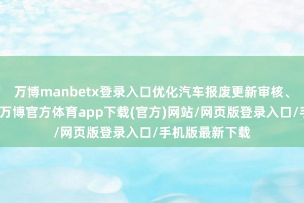 万博manbetx登录入口优化汽车报废更新审核、拨付监管历程-万博官方体育app下载(官方)网站/网页版登录入口/手机版最新下载