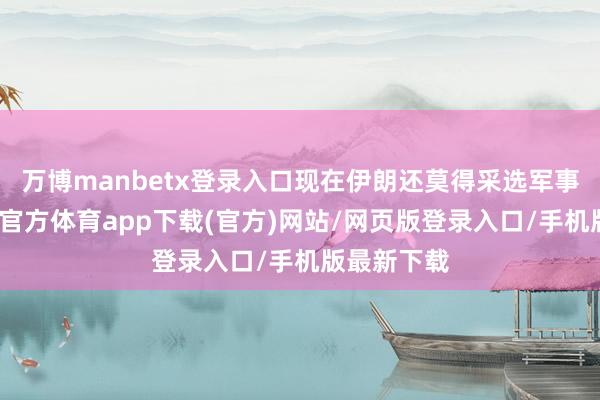 万博manbetx登录入口现在伊朗还莫得采选军事作为-万博官方体育app下载(官方)网站/网页版登录入口/手机版最新下载