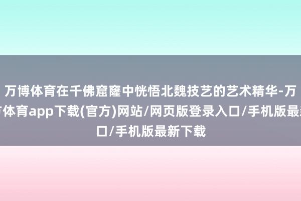 万博体育在千佛窟窿中恍悟北魏技艺的艺术精华-万博官方体育app下载(官方)网站/网页版登录入口/手机版最新下载