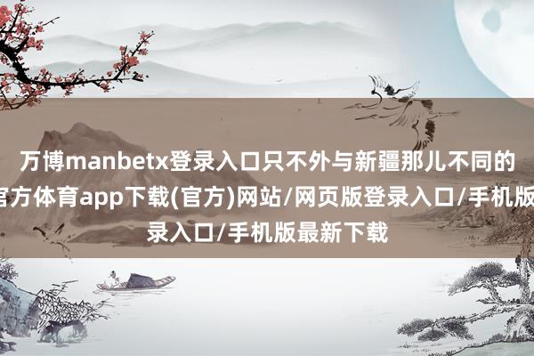 万博manbetx登录入口只不外与新疆那儿不同的是-万博官方体育app下载(官方)网站/网页版登录入口/手机版最新下载