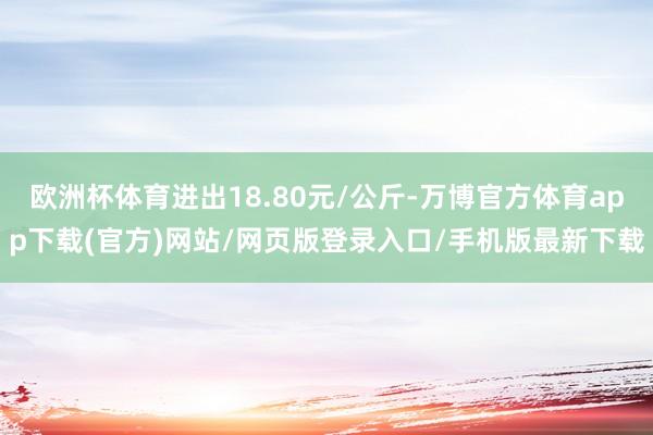 欧洲杯体育进出18.80元/公斤-万博官方体育app下载(官方)网站/网页版登录入口/手机版最新下载