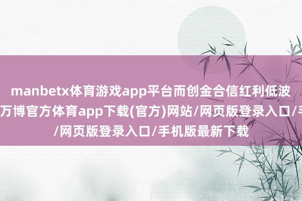 manbetx体育游戏app平台而创金合信红利低波涨幅只消18%-万博官方体育app下载(官方)网站/网页版登录入口/手机版最新下载