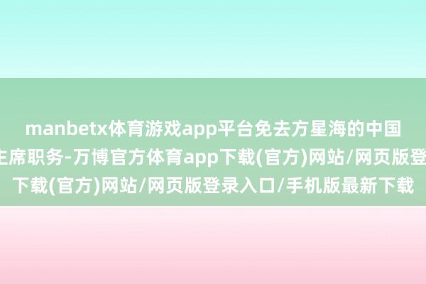 manbetx体育游戏app平台免去方星海的中国证券监督管理委员会副主席职务-万博官方体育app下载(官方)网站/网页版登录入口/手机版最新下载