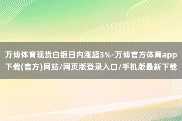 万博体育现货白银日内涨超3%-万博官方体育app下载(官方)网站/网页版登录入口/手机版最新下载