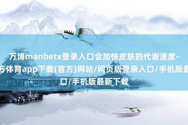 万博manbetx登录入口会加快皮肤的代谢速度-万博官方体育app下载(官方)网站/网页版登录入口/手机版最新下载