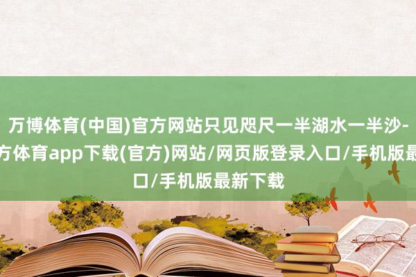 万博体育(中国)官方网站只见咫尺一半湖水一半沙-万博官方体育app下载(官方)网站/网页版登录入口/手机版最新下载