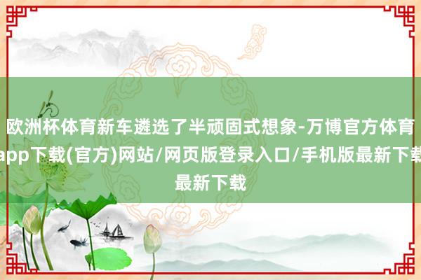 欧洲杯体育新车遴选了半顽固式想象-万博官方体育app下载(官方)网站/网页版登录入口/手机版最新下载