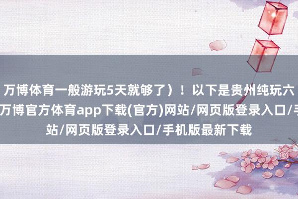 万博体育一般游玩5天就够了）！以下是贵州纯玩六日游报团价钱-万博官方体育app下载(官方)网站/网页版登录入口/手机版最新下载