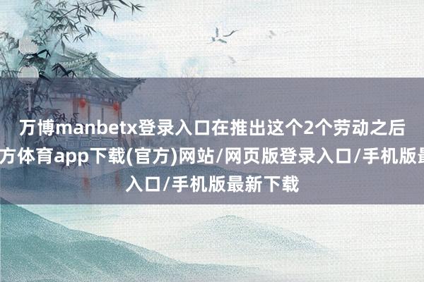 万博manbetx登录入口在推出这个2个劳动之后-万博官方体育app下载(官方)网站/网页版登录入口/手机版最新下载