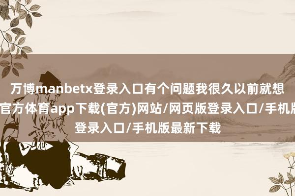 万博manbetx登录入口有个问题我很久以前就想问你-万博官方体育app下载(官方)网站/网页版登录入口/手机版最新下载