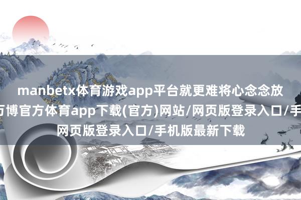 manbetx体育游戏app平台就更难将心念念放在我方身上-万博官方体育app下载(官方)网站/网页版登录入口/手机版最新下载