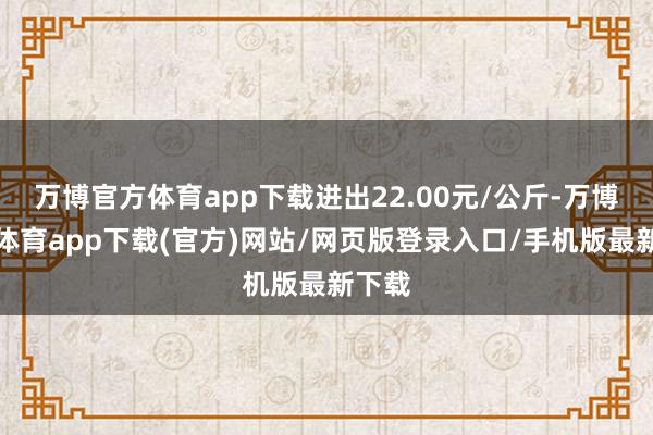 万博官方体育app下载进出22.00元/公斤-万博官方体育app下载(官方)网站/网页版登录入口/手机版最新下载