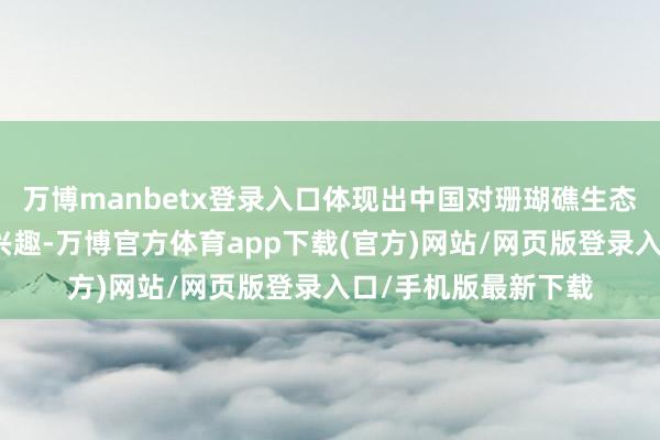 万博manbetx登录入口体现出中国对珊瑚礁生态系统保护职责愈发兴趣-万博官方体育app下载(官方)网站/网页版登录入口/手机版最新下载