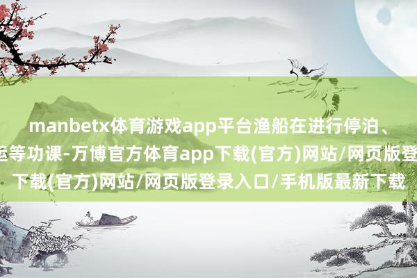 manbetx体育游戏app平台渔船在进行停泊、补给、卸鱼、海家具转运等功课-万博官方体育app下载(官方)网站/网页版登录入口/手机版最新下载