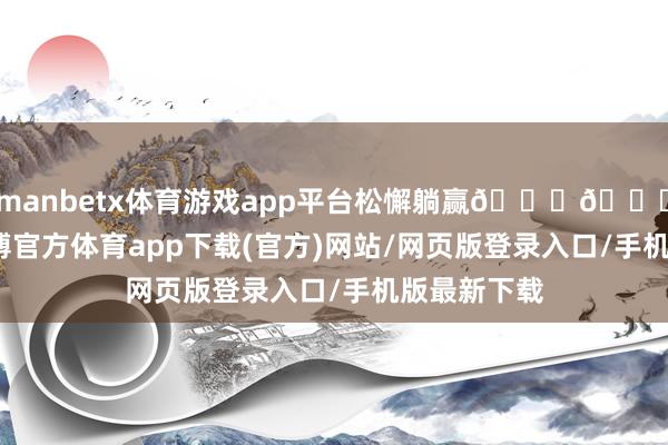 manbetx体育游戏app平台松懈躺赢🎊🎊！现在-万博官方体育app下载(官方)网站/网页版登录入口/手机版最新下载