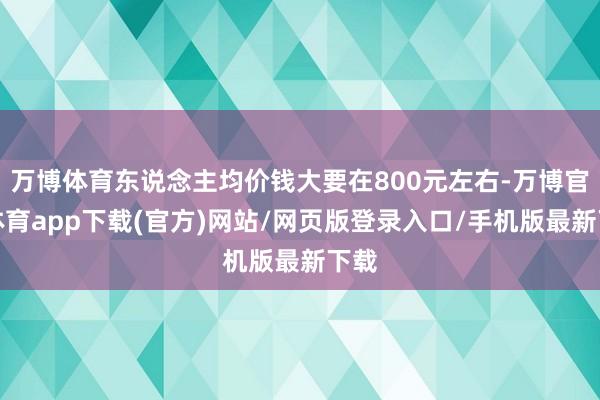 万博体育东说念主均价钱大要在800元左右-万博官方体育app下载(官方)网站/网页版登录入口/手机版最新下载