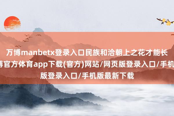 万博manbetx登录入口民族和洽朝上之花才能长盛不衰-万博官方体育app下载(官方)网站/网页版登录入口/手机版最新下载