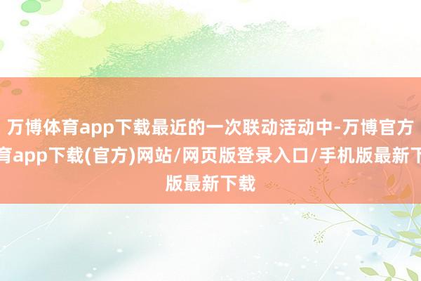 万博体育app下载最近的一次联动活动中-万博官方体育app下载(官方)网站/网页版登录入口/手机版最新下载