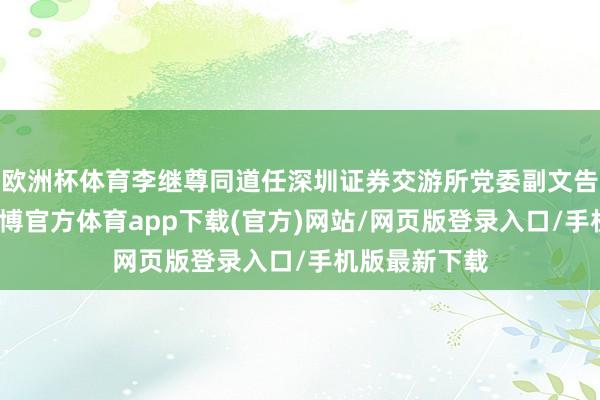 欧洲杯体育李继尊同道任深圳证券交游所党委副文告、总司理-万博官方体育app下载(官方)网站/网页版登录入口/手机版最新下载