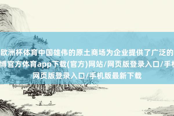 欧洲杯体育中国雄伟的原土商场为企业提供了广泛的成漫空间-万博官方体育app下载(官方)网站/网页版登录入口/手机版最新下载