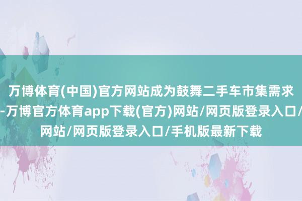 万博体育(中国)官方网站成为鼓舞二手车市集需求回升的膺惩力量-万博官方体育app下载(官方)网站/网页版登录入口/手机版最新下载