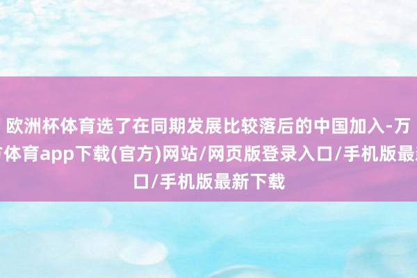 欧洲杯体育选了在同期发展比较落后的中国加入-万博官方体育app下载(官方)网站/网页版登录入口/手机版最新下载