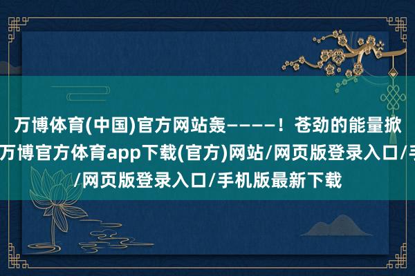 万博体育(中国)官方网站轰————！苍劲的能量掀翻广阔的暴风-万博官方体育app下载(官方)网站/网页版登录入口/手机版最新下载