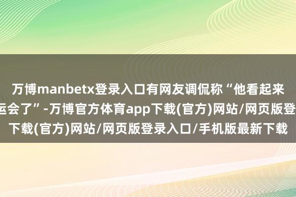 万博manbetx登录入口有网友调侃称“他看起来像是刚下班就来参加奥运会了”-万博官方体育app下载(官方)网站/网页版登录入口/手机版最新下载