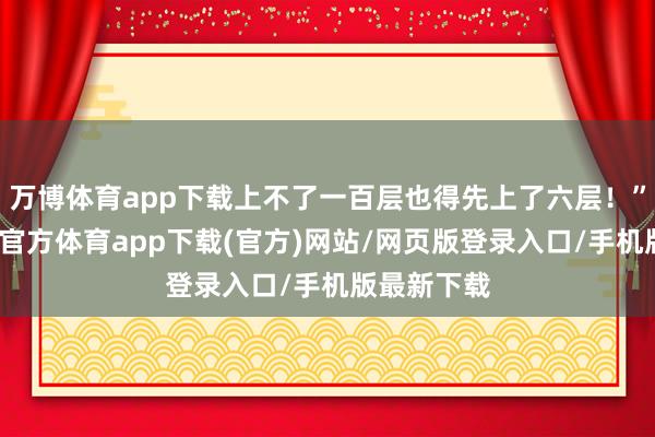 万博体育app下载上不了一百层也得先上了六层！”说完-万博官方体育app下载(官方)网站/网页版登录入口/手机版最新下载