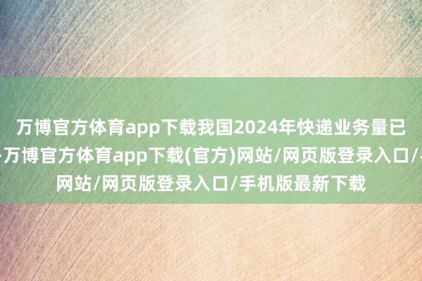 万博官方体育app下载我国2024年快递业务量已冲破1000亿件-万博官方体育app下载(官方)网站/网页版登录入口/手机版最新下载