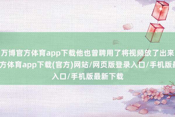 万博官方体育app下载他也曾聘用了将视频放了出来-万博官方体育app下载(官方)网站/网页版登录入口/手机版最新下载