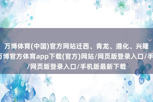 万博体育(中国)官方网站迁西、青龙、遵化、兴隆、宽城等地-万博官方体育app下载(官方)网站/网页版登录入口/手机版最新下载