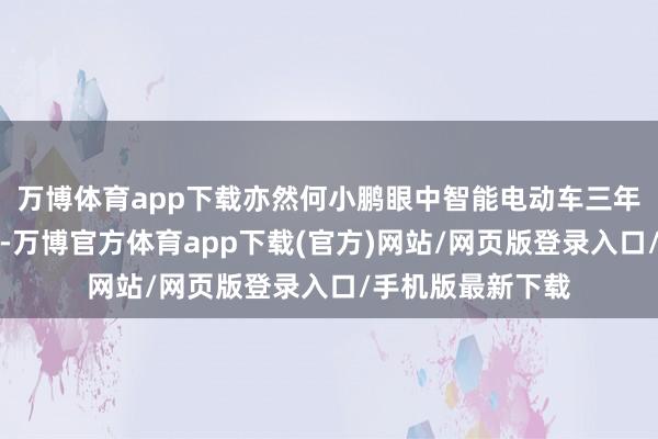 万博体育app下载亦然何小鹏眼中智能电动车三年淘汰赛的第一年-万博官方体育app下载(官方)网站/网页版登录入口/手机版最新下载