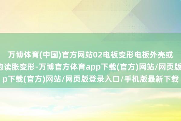 万博体育(中国)官方网站02电板变形电板外壳或单体电芯出现赫然的饱读胀变形-万博官方体育app下载(官方)网站/网页版登录入口/手机版最新下载