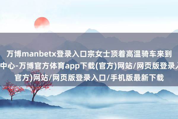 万博manbetx登录入口宗女士顶着高温骑车来到瘦西湖街道便民服务中心-万博官方体育app下载(官方)网站/网页版登录入口/手机版最新下载