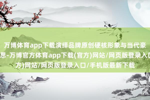 万博体育app下载演绎品牌原创硬核形象与当代豪华蓄意碰撞之好意思-万博官方体育app下载(官方)网站/网页版登录入口/手机版最新下载